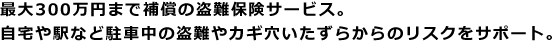 最大300万円まで補償の盗難保険サービス。自宅や駅など駐車中の盗難やカギ穴いたずらからのリスクをサポート。